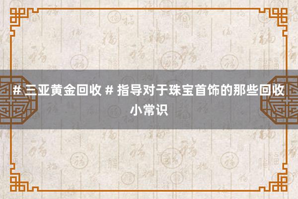 # 三亚黄金回收 # 指导对于珠宝首饰的那些回收小常识